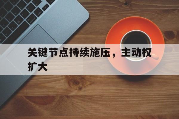 关于关键节点持续施压，主动权扩大的信息